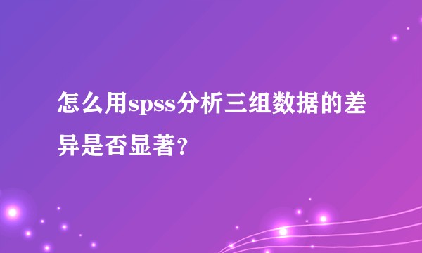 怎么用spss分析三组数据的差异是否显著？