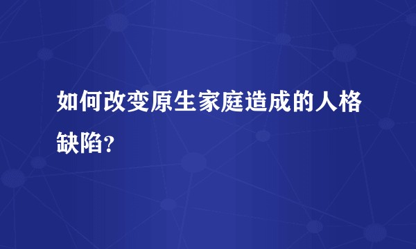 如何改变原生家庭造成的人格缺陷？