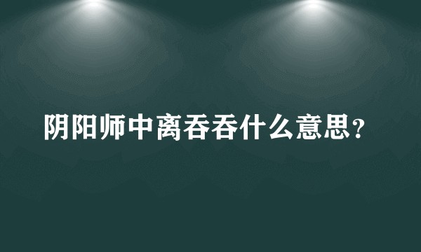 阴阳师中离吞吞什么意思？