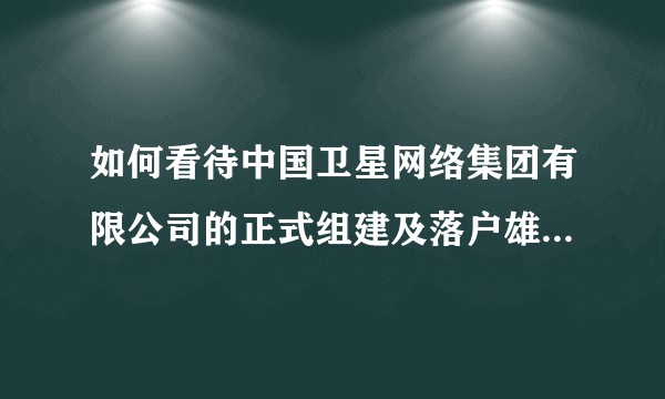 如何看待中国卫星网络集团有限公司的正式组建及落户雄安，对中国的卫星互联网建设意味着什么？