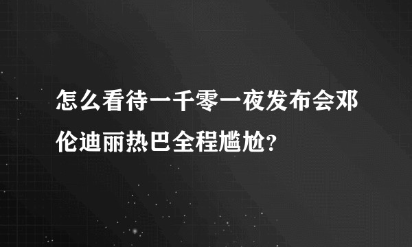 怎么看待一千零一夜发布会邓伦迪丽热巴全程尴尬？