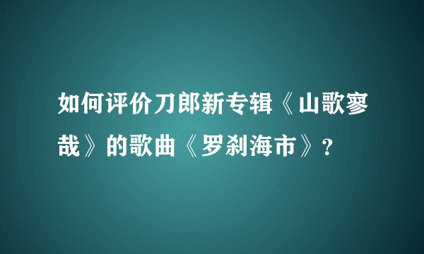 如何评价刀郎新专辑《山歌寥哉》的歌曲《罗刹海市》？