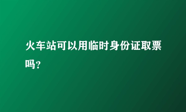 火车站可以用临时身份证取票吗？