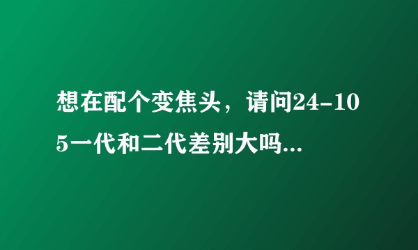 想在配个变焦头，请问24-105一代和二代差别大吗？应该怎么选择?