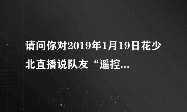 请问你对2019年1月19日花少北直播说队友“遥控器”怎么看?