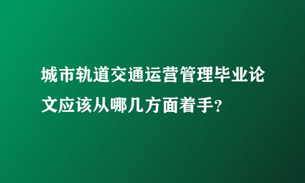 城市轨道交通运营管理毕业论文应该从哪几方面着手?