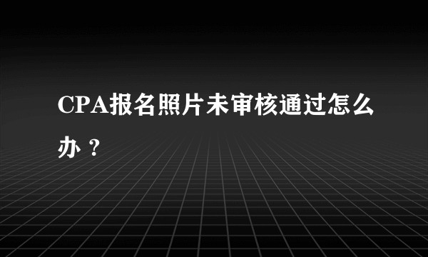 CPA报名照片未审核通过怎么办 ?