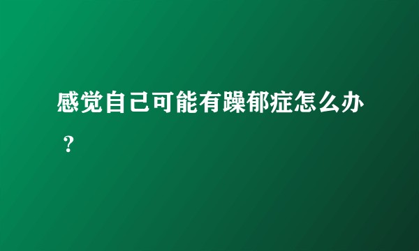 感觉自己可能有躁郁症怎么办 ?