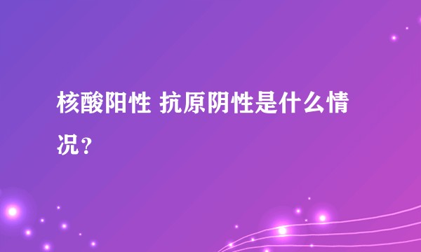 核酸阳性 抗原阴性是什么情况？