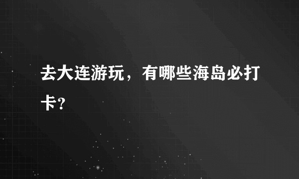 去大连游玩，有哪些海岛必打卡？