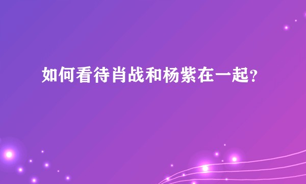 如何看待肖战和杨紫在一起？