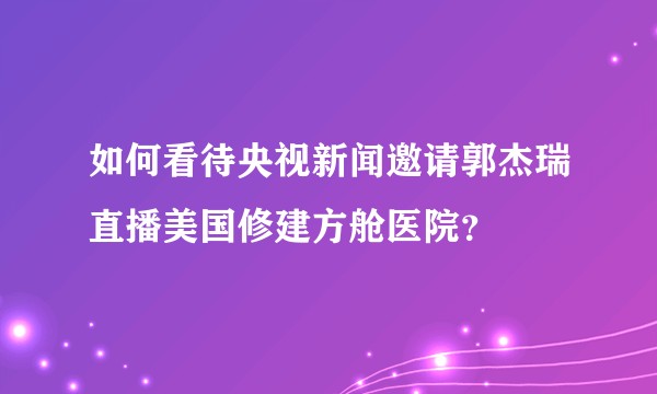 如何看待央视新闻邀请郭杰瑞直播美国修建方舱医院？