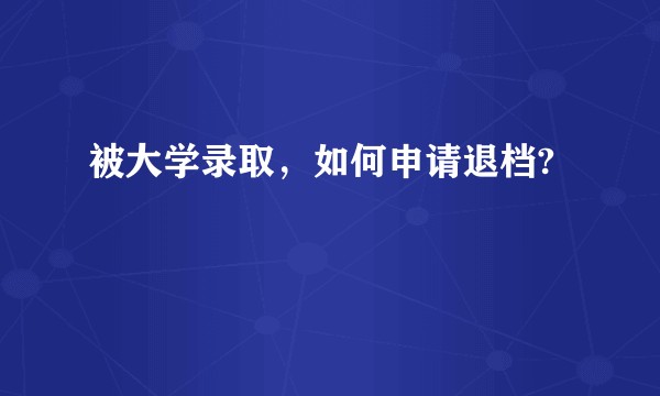 被大学录取，如何申请退档?