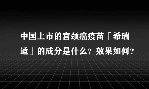 中国上市的宫颈癌疫苗「希瑞适」的成分是什么？效果如何？