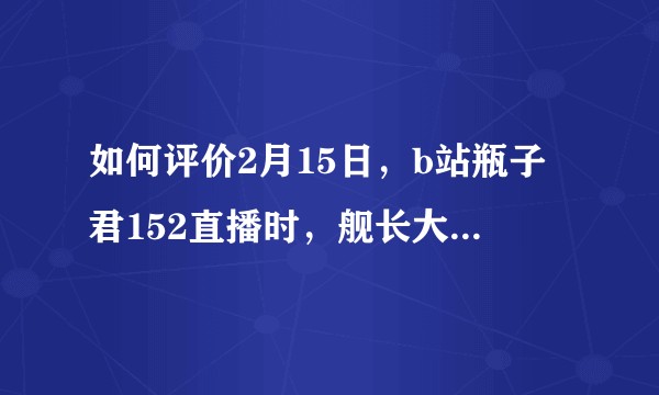 如何评价2月15日，b站瓶子君152直播时，舰长大量增长一事？