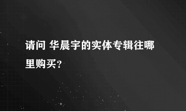 请问 华晨宇的实体专辑往哪里购买？
