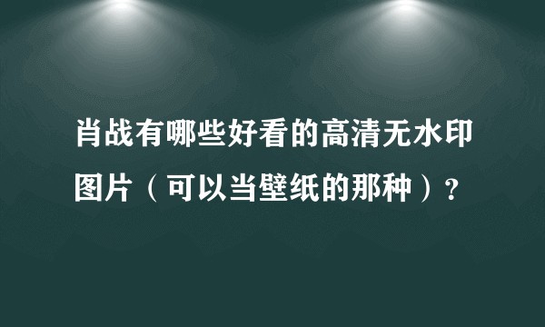肖战有哪些好看的高清无水印图片（可以当壁纸的那种）？