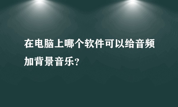 在电脑上哪个软件可以给音频加背景音乐？