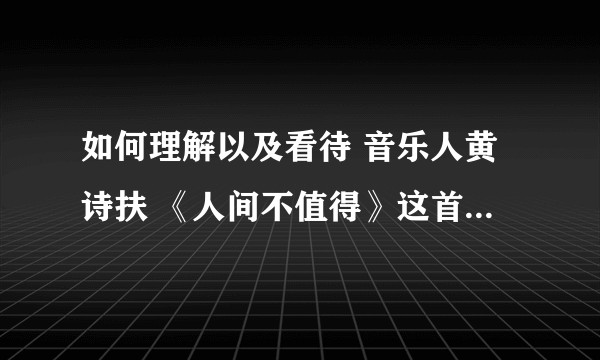 如何理解以及看待 音乐人黄诗扶 《人间不值得》这首歌的歌词意境？