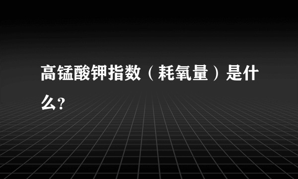 高锰酸钾指数（耗氧量）是什么？