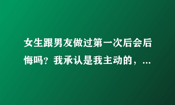 女生跟男友做过第一次后会后悔吗？我承认是我主动的，我有些后悔？