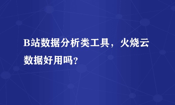 B站数据分析类工具，火烧云数据好用吗？
