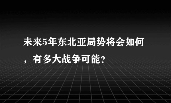 未来5年东北亚局势将会如何，有多大战争可能？