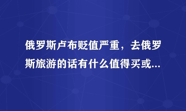 俄罗斯卢布贬值严重，去俄罗斯旅游的话有什么值得买或者可以捡到便宜的？