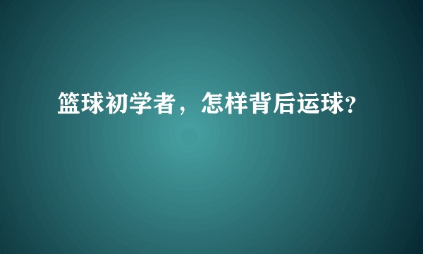 篮球初学者，怎样背后运球？