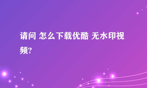 请问 怎么下载优酷 无水印视频?