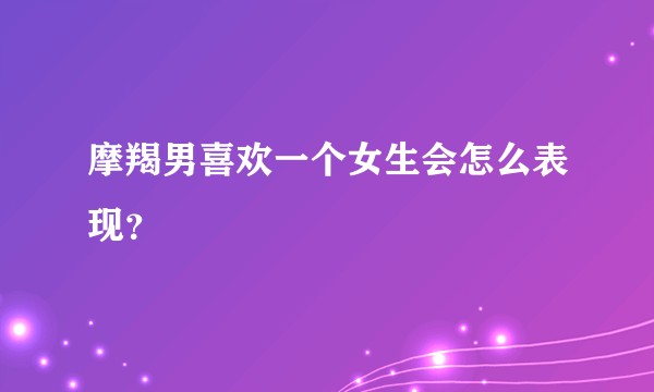 摩羯男喜欢一个女生会怎么表现？