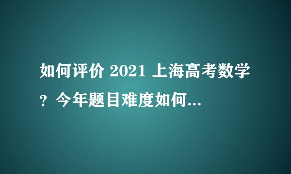 如何评价 2021 上海高考数学？今年题目难度如何？有哪些变化？