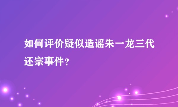 如何评价疑似造谣朱一龙三代还宗事件？