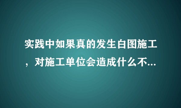 实践中如果真的发生白图施工，对施工单位会造成什么不利后果？