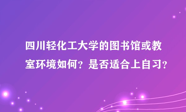 四川轻化工大学的图书馆或教室环境如何？是否适合上自习？