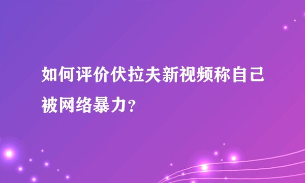 如何评价伏拉夫新视频称自己被网络暴力？