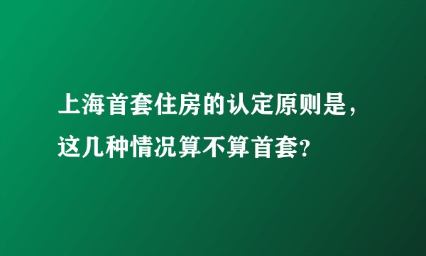 上海首套住房的认定原则是，这几种情况算不算首套？