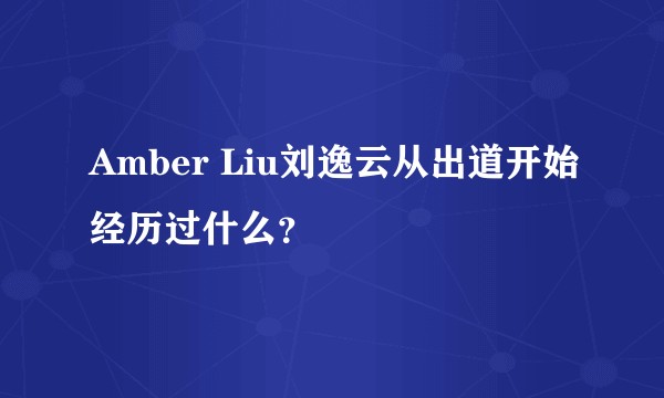 Amber Liu刘逸云从出道开始经历过什么？