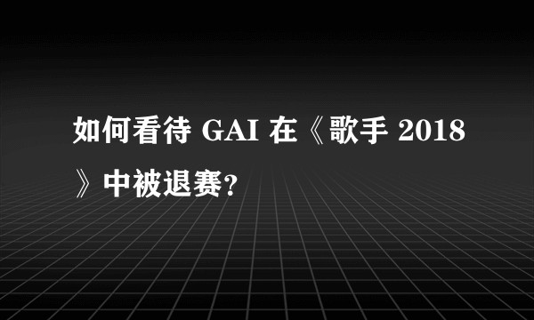 如何看待 GAI 在《歌手 2018》中被退赛?
