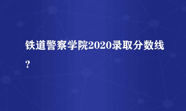 铁道警察学院2020录取分数线？