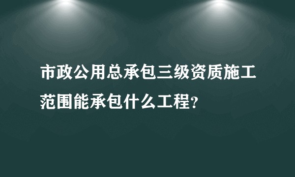 市政公用总承包三级资质施工范围能承包什么工程？