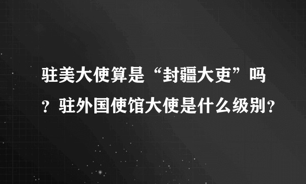 驻美大使算是“封疆大吏”吗？驻外国使馆大使是什么级别？