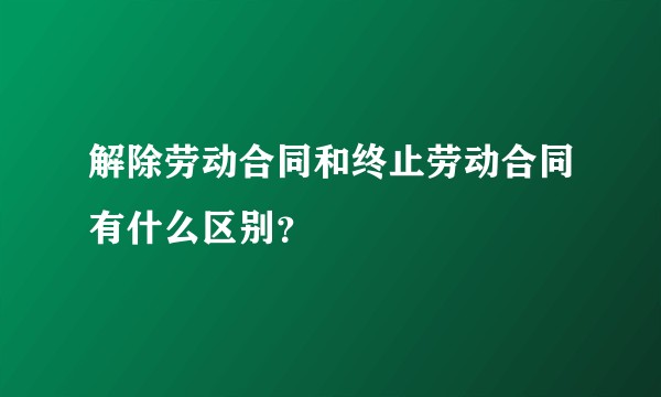 解除劳动合同和终止劳动合同有什么区别？