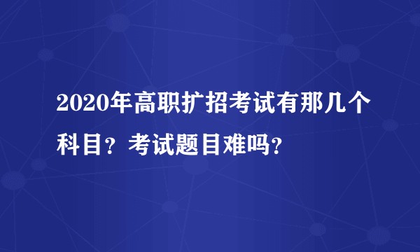 2020年高职扩招考试有那几个科目？考试题目难吗？