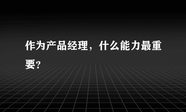 作为产品经理，什么能力最重要？