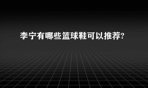 李宁有哪些篮球鞋可以推荐?