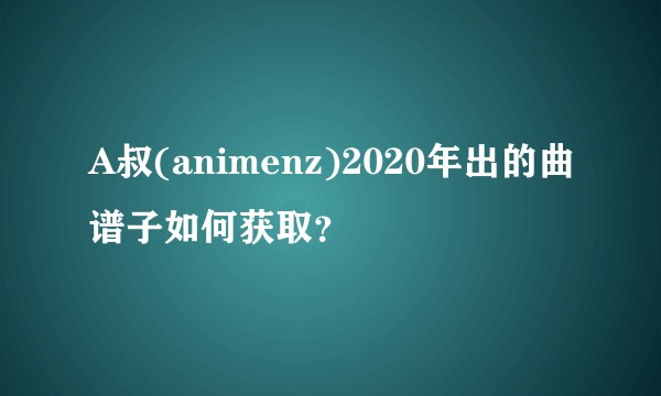 A叔(animenz)2020年出的曲谱子如何获取？
