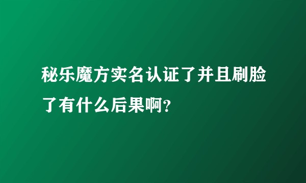 秘乐魔方实名认证了并且刷脸了有什么后果啊？