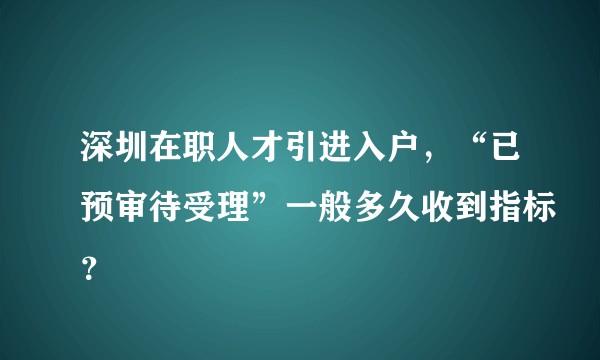 深圳在职人才引进入户，“已预审待受理”一般多久收到指标？