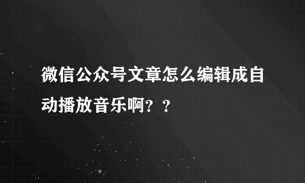 微信公众号文章怎么编辑成自动播放音乐啊？？